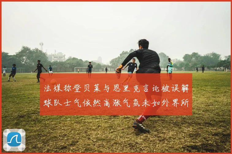 法媒称登贝莱与恩里克言论被误解球队士气依然高涨气氛未如外界所想紧张