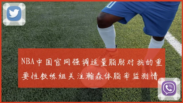 NBA中国官网强调适量脂肪对抗的重要性教练组关注瀚森体脂率监测情况