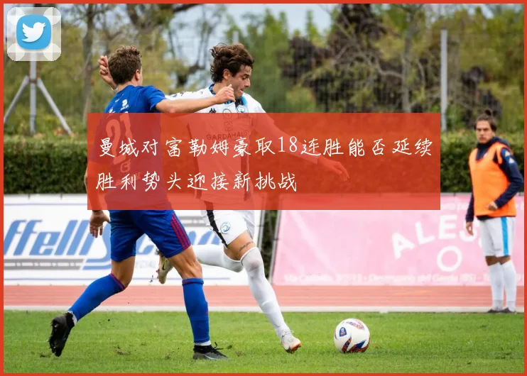 曼城对富勒姆豪取18连胜能否延续胜利势头迎接新挑战