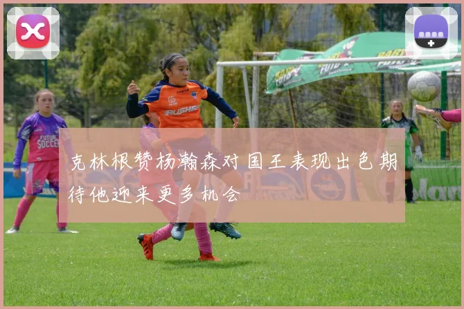 克林根赞杨瀚森对国王表现出色期待他迎来更多机会