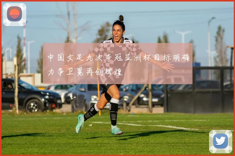 中国女足九次夺冠亚洲杯目标明确力争卫冕再创辉煌