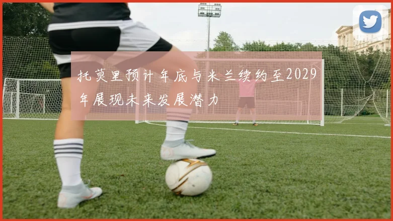 托莫里预计年底与米兰续约至2029年展现未来发展潜力