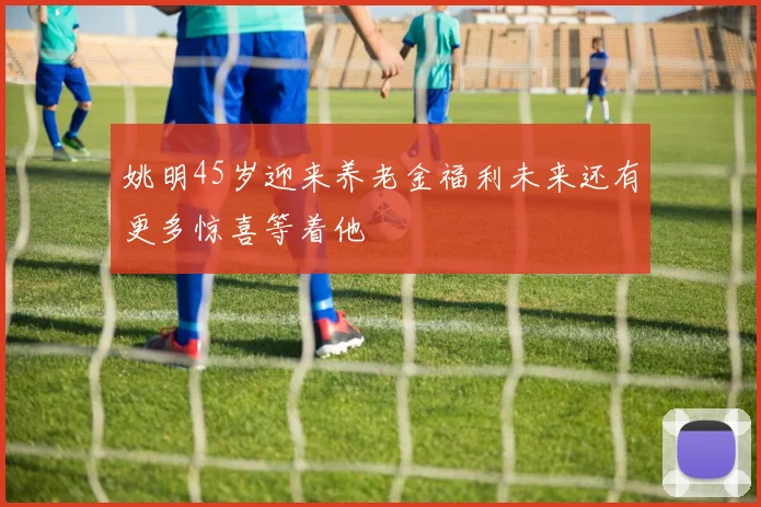 姚明45岁迎来养老金福利未来还有更多惊喜等着他