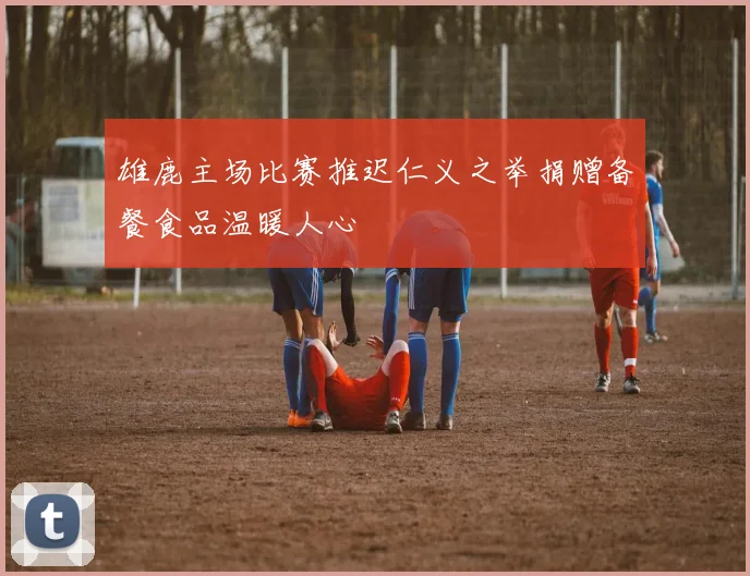雄鹿主场比赛推迟仁义之举捐赠备餐食品温暖人心