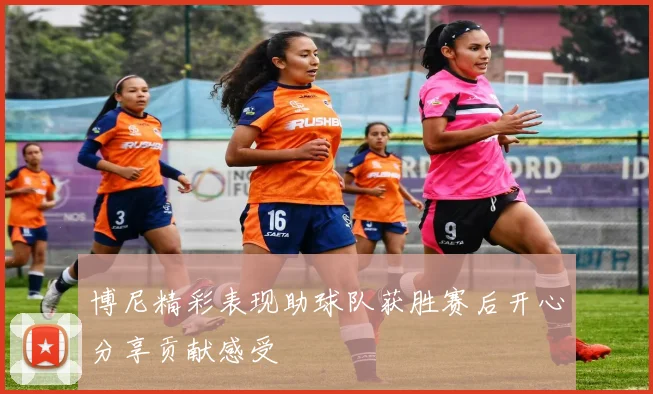 博尼精彩表现助球队获胜赛后开心分享贡献感受