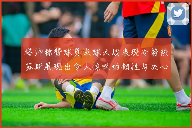 塔帅称赞球员点球大战表现冷静热苏斯展现出令人惊叹的韧性与决心