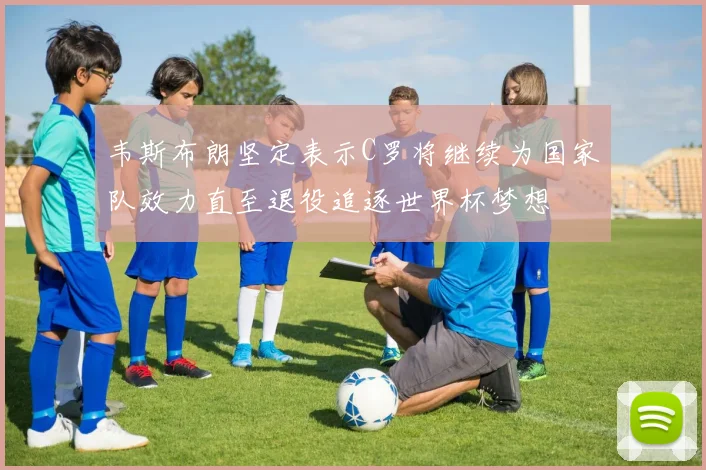 韦斯布朗坚定表示C罗将继续为国家队效力直至退役追逐世界杯梦想