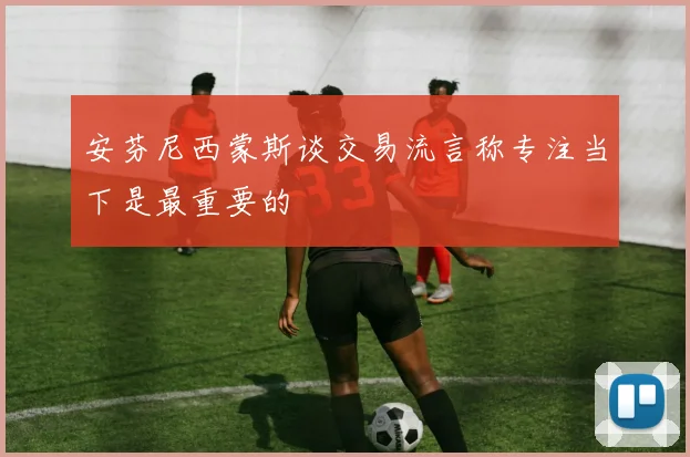 安芬尼西蒙斯谈交易流言称专注当下是最重要的