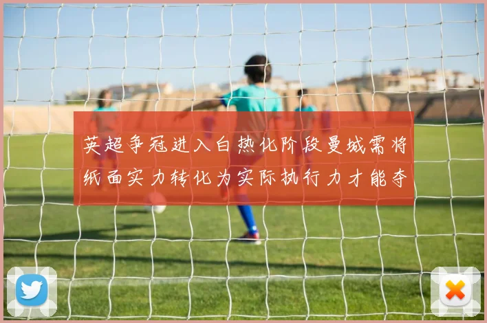 英超争冠进入白热化阶段曼城需将纸面实力转化为实际执行力才能夺冠