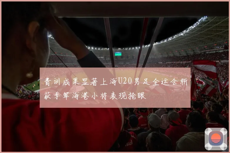 青训成果显著上海U20男足全运会斩获季军海港小将表现抢眼