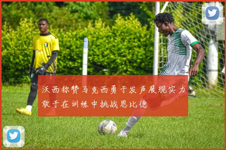 沃西称赞马克西勇于发声展现实力敢于在训练中挑战恩比德