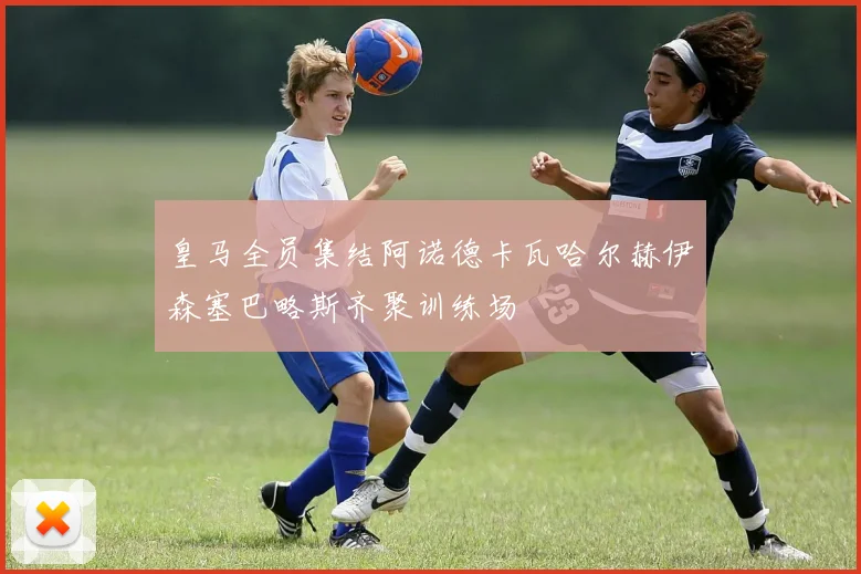 皇马全员集结阿诺德卡瓦哈尔赫伊森塞巴略斯齐聚训练场