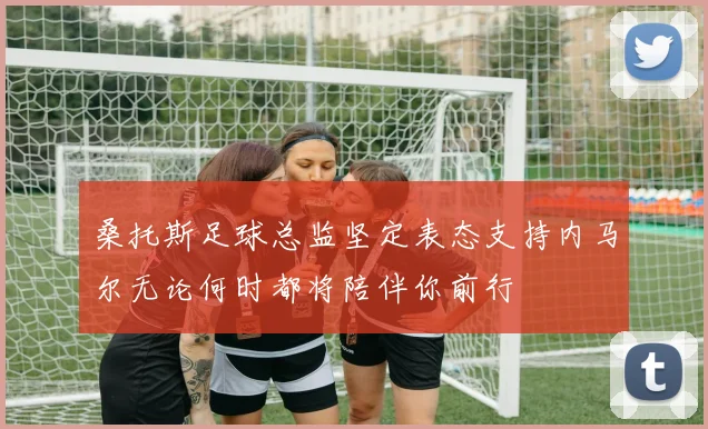 桑托斯足球总监坚定表态支持内马尔无论何时都将陪伴你前行