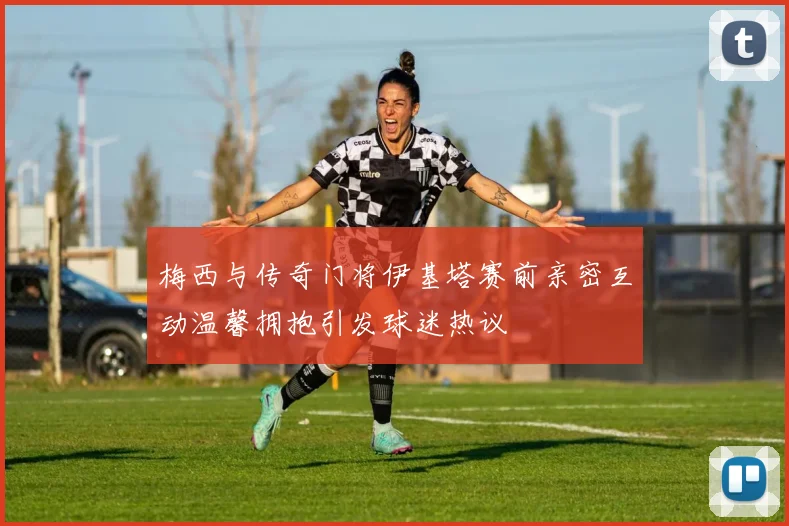 梅西与传奇门将伊基塔赛前亲密互动温馨拥抱引发球迷热议