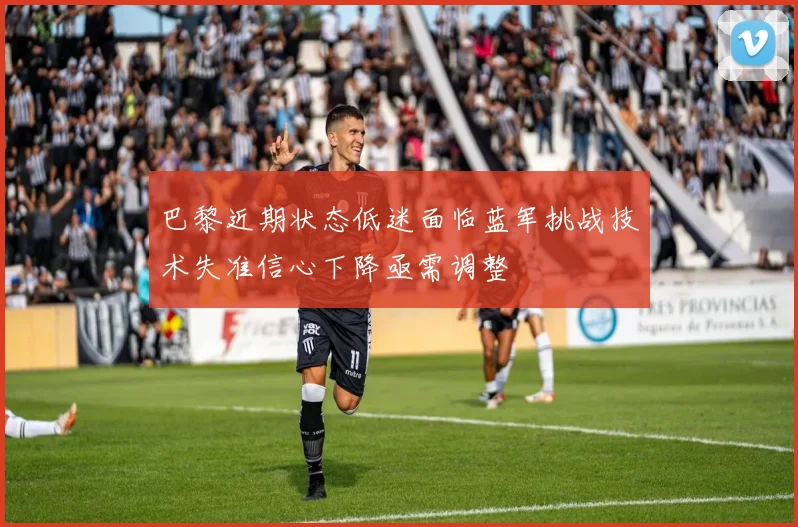 巴黎近期状态低迷面临蓝军挑战技术失准信心下降亟需调整