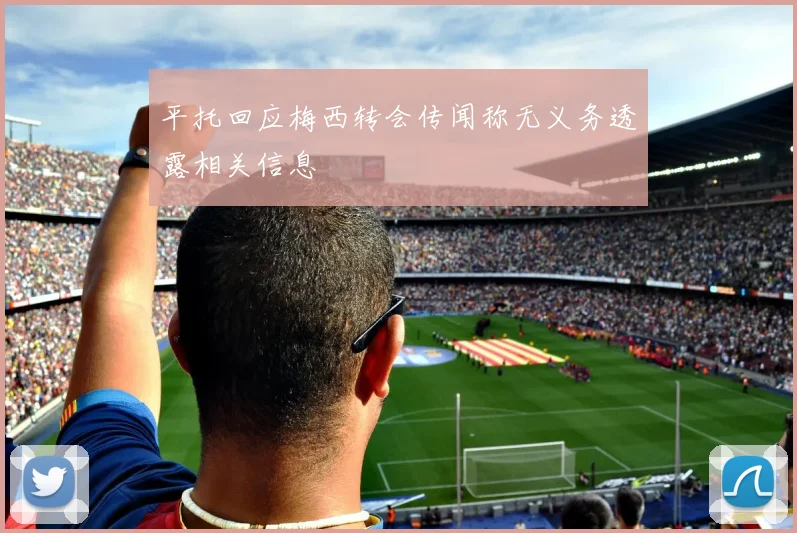 平托回应梅西转会传闻称无义务透露相关信息