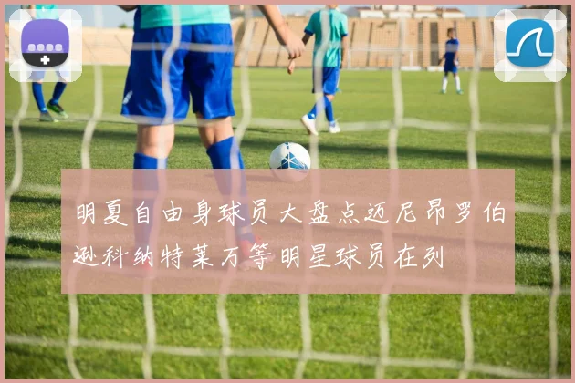 明夏自由身球员大盘点迈尼昂罗伯逊科纳特莱万等明星球员在列