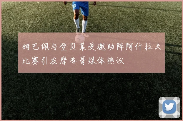 姆巴佩与登贝莱受邀助阵阿什拉夫比赛引发摩洛哥媒体热议