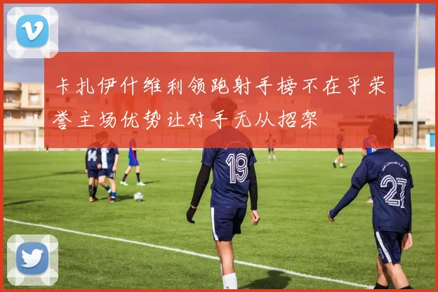 卡扎伊什维利领跑射手榜不在乎荣誉主场优势让对手无从招架