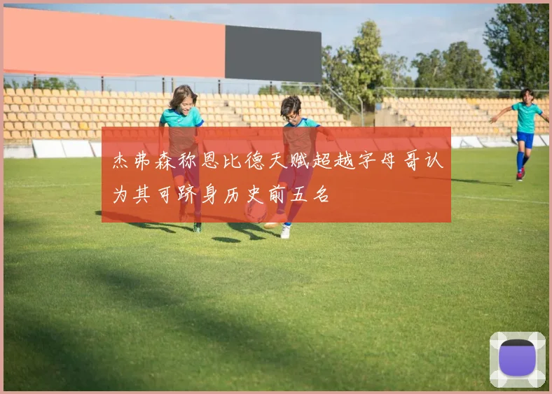 杰弗森称恩比德天赋超越字母哥认为其可跻身历史前五名