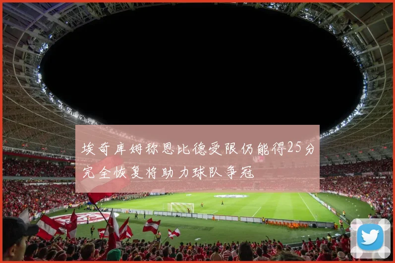 埃奇库姆称恩比德受限仍能得25分完全恢复将助力球队争冠