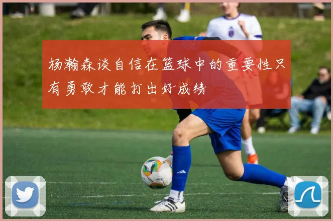 杨瀚森谈自信在篮球中的重要性只有勇敢才能打出好成绩