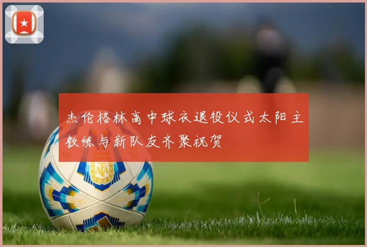 杰伦格林高中球衣退役仪式太阳主教练与新队友齐聚祝贺