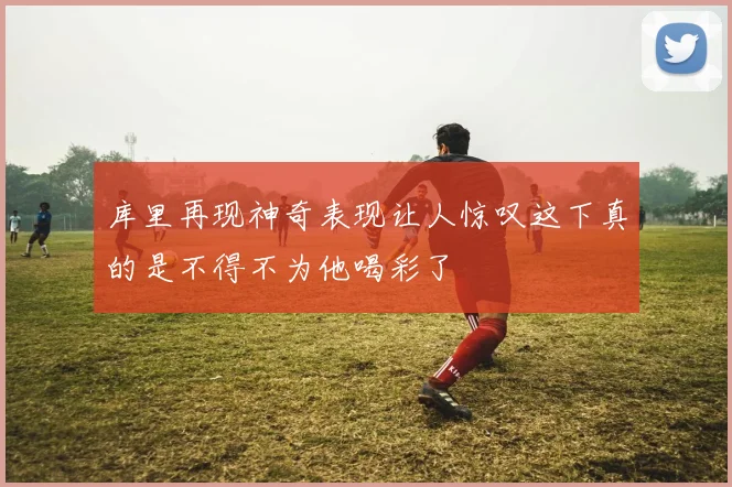 库里再现神奇表现让人惊叹这下真的是不得不为他喝彩了