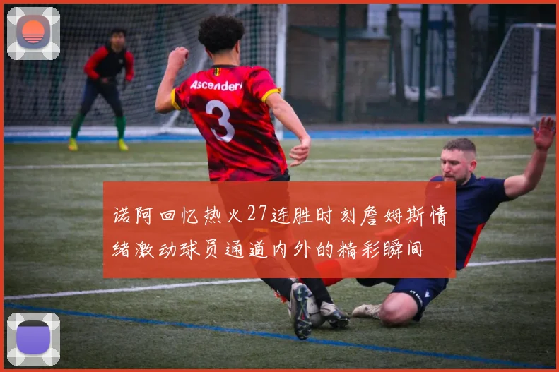 诺阿回忆热火27连胜时刻詹姆斯情绪激动球员通道内外的精彩瞬间