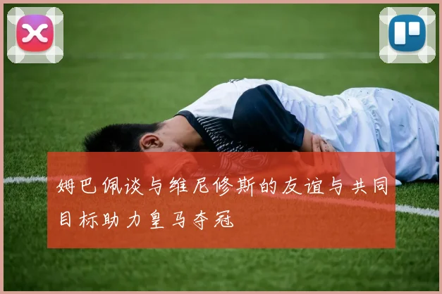 姆巴佩谈与维尼修斯的友谊与共同目标助力皇马夺冠