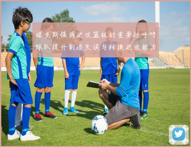 福克斯强调进攻篮板的重要性呼吁球队提升制造失误与转换进攻能力