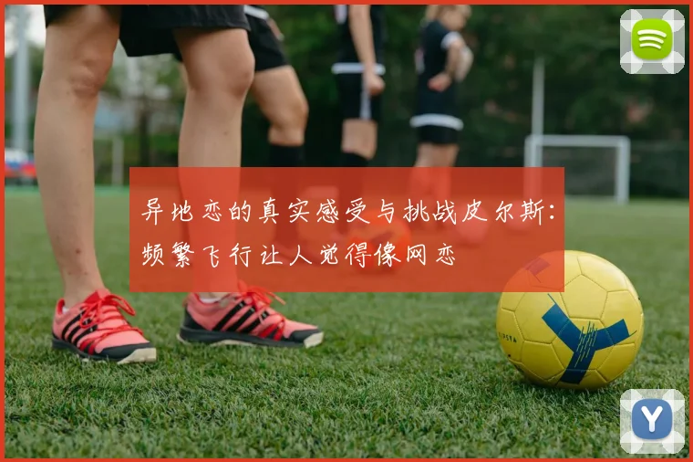 异地恋的真实感受与挑战皮尔斯：频繁飞行让人觉得像网恋