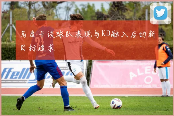 乌度卡谈球队表现与KD融入后的新目标追求