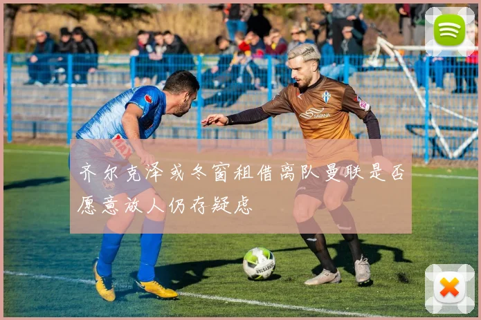 齐尔克泽或冬窗租借离队曼联是否愿意放人仍存疑虑