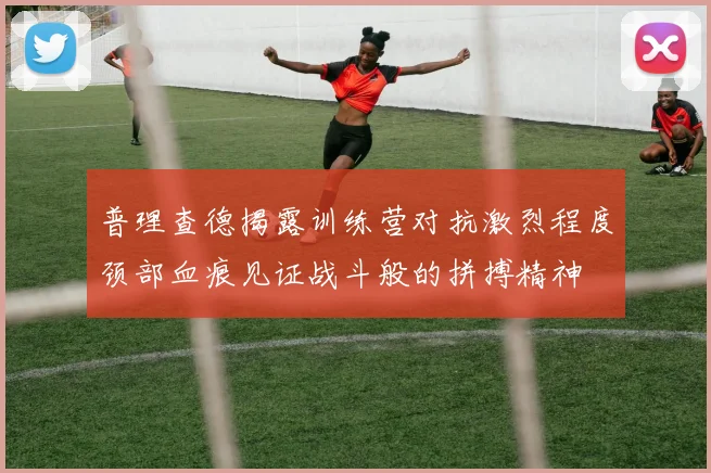 普理查德揭露训练营对抗激烈程度颈部血痕见证战斗般的拼搏精神