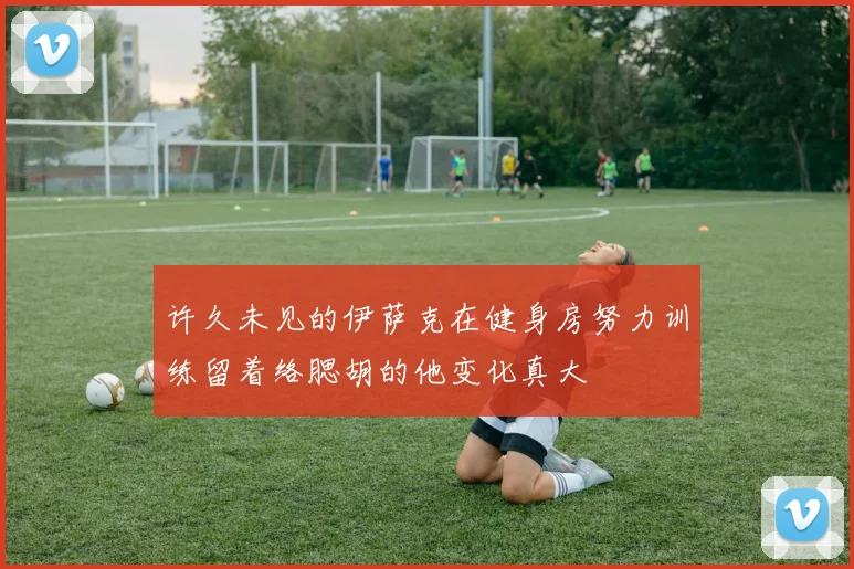 许久未见的伊萨克在健身房努力训练留着络腮胡的他变化真大