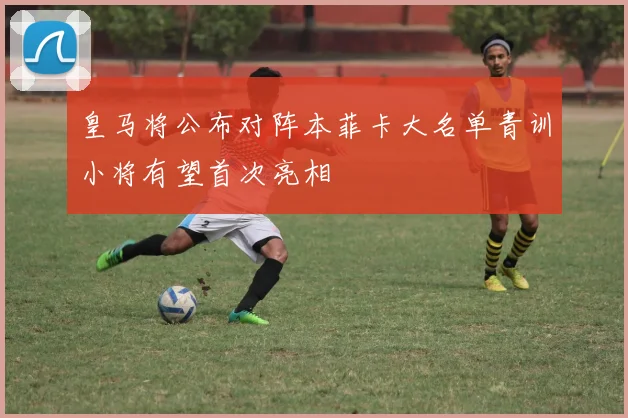 皇马将公布对阵本菲卡大名单青训小将有望首次亮相
